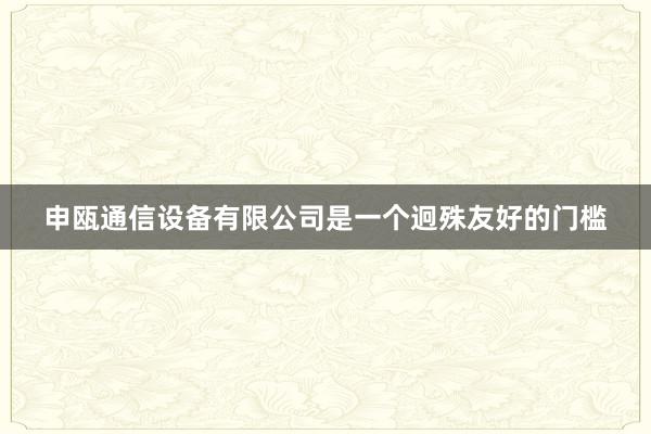 申瓯通信设备有限公司是一个迥殊友好的门槛